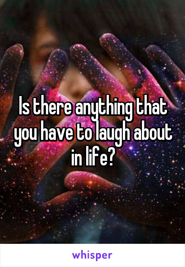 Is there anything that you have to laugh about in life?