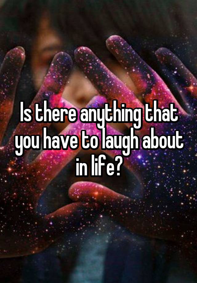 Is there anything that you have to laugh about in life?