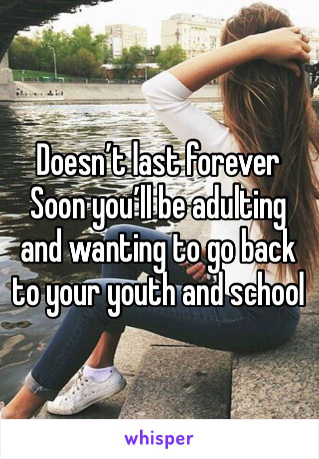 Doesn’t last forever 
Soon you’ll be adulting and wanting to go back to your youth and school 