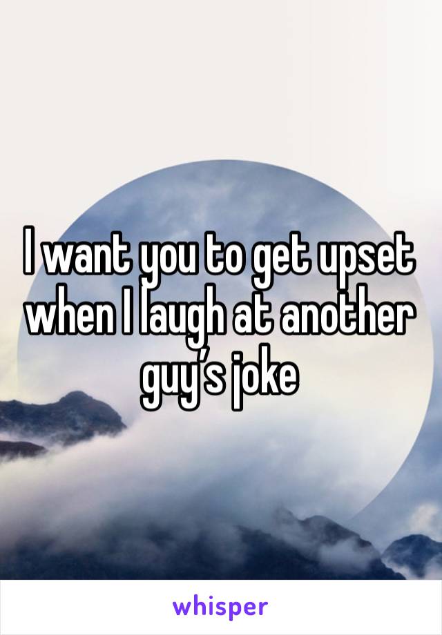 I want you to get upset when I laugh at another guy’s joke 