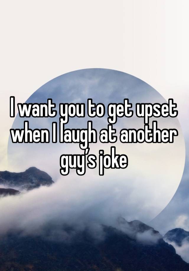 I want you to get upset when I laugh at another guy’s joke 