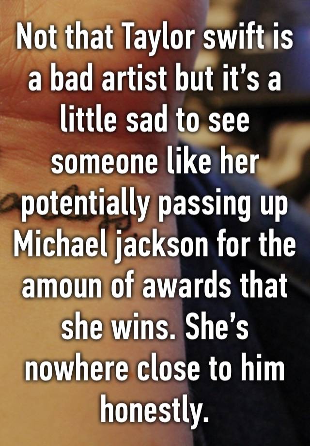 Not that Taylor swift is a bad artist but it’s a little sad to see someone like her potentially passing up Michael jackson for the amoun of awards that she wins. She’s nowhere close to him honestly.