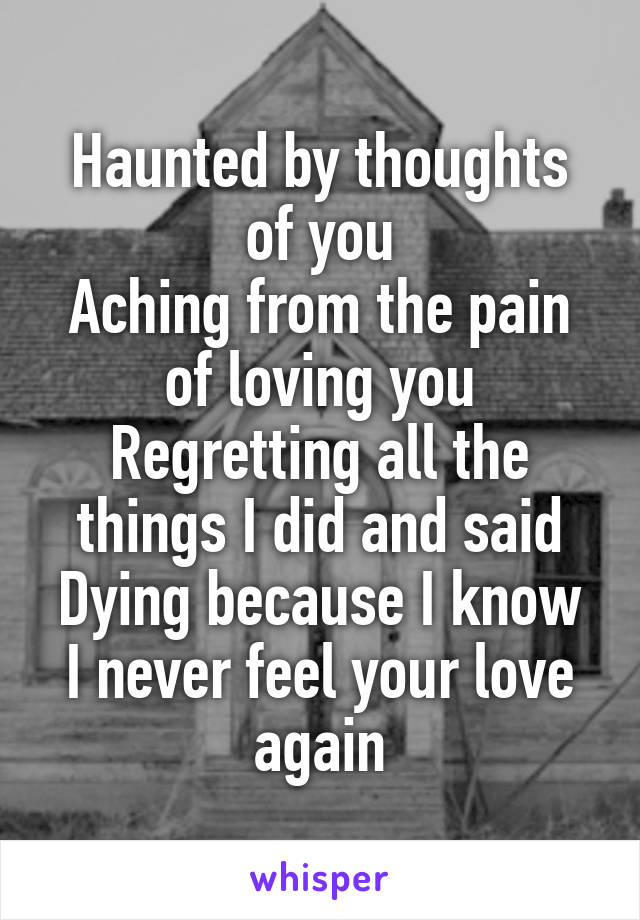 Haunted by thoughts of you
Aching from the pain of loving you
Regretting all the things I did and said
Dying because I know I never feel your love again