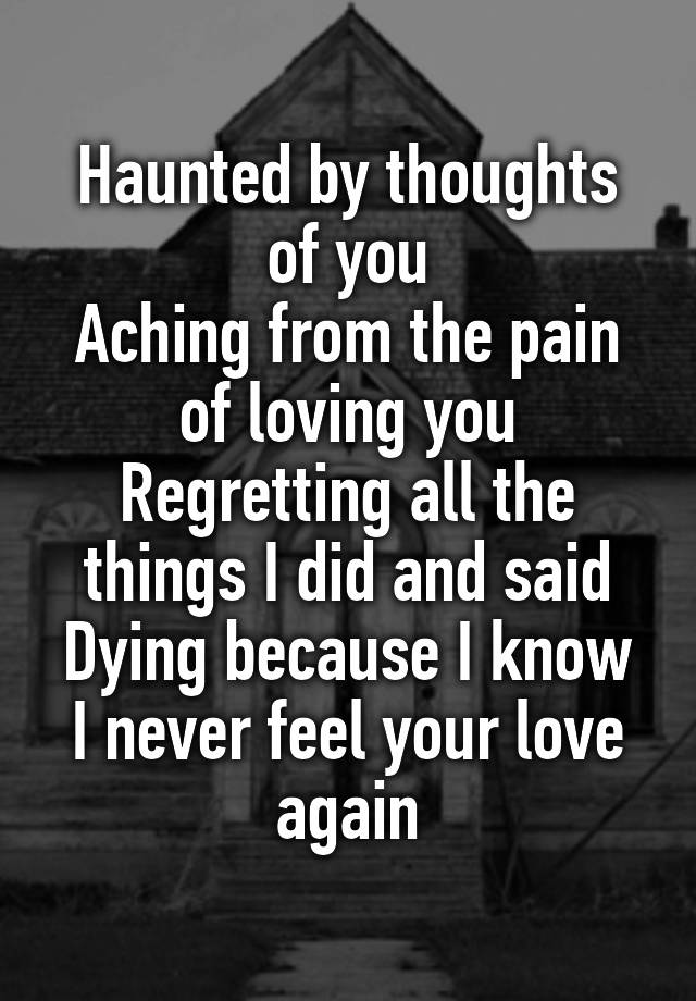 Haunted by thoughts of you
Aching from the pain of loving you
Regretting all the things I did and said
Dying because I know I never feel your love again