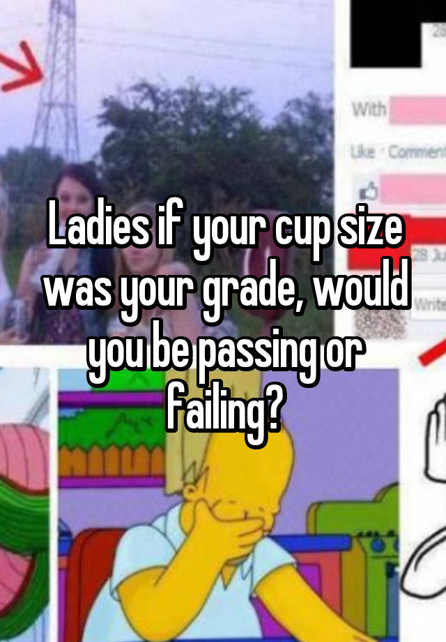 Ladies if your cup size was your grade, would you be passing or failing?