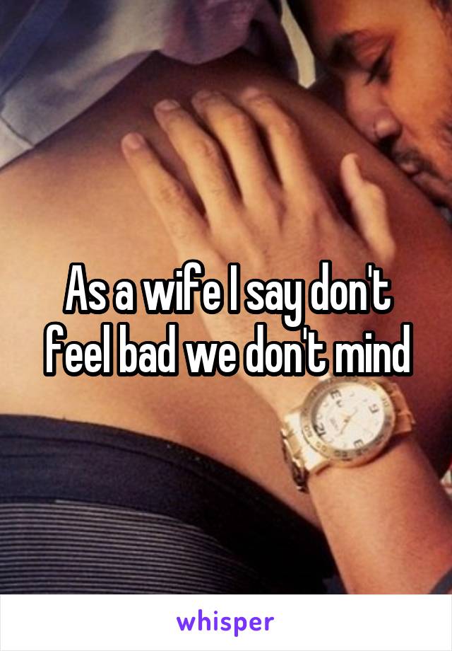 As a wife I say don't feel bad we don't mind