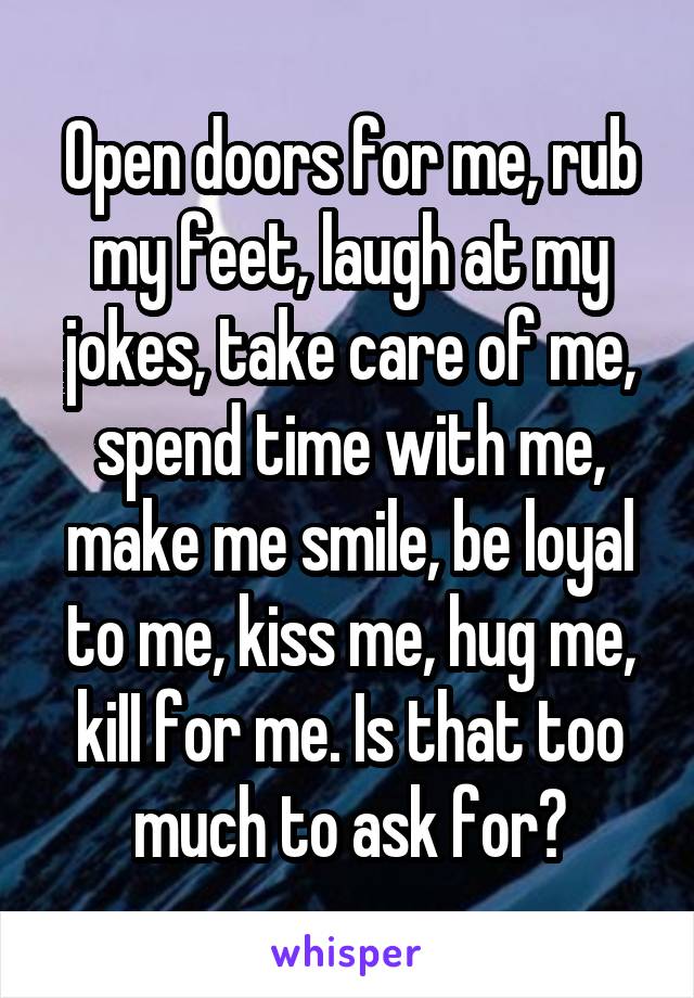 Open doors for me, rub my feet, laugh at my jokes, take care of me, spend time with me, make me smile, be loyal to me, kiss me, hug me, kiII for me. Is that too much to ask for?