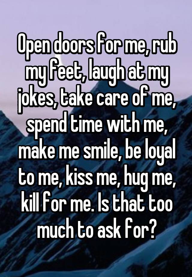 Open doors for me, rub my feet, laugh at my jokes, take care of me, spend time with me, make me smile, be loyal to me, kiss me, hug me, kiII for me. Is that too much to ask for?