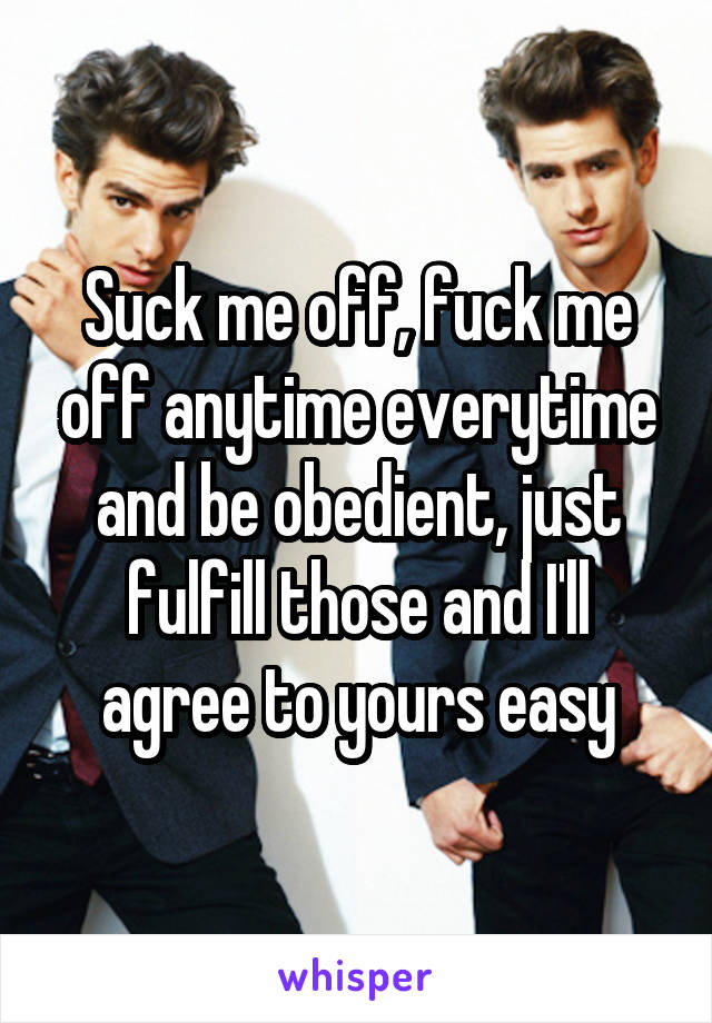 Suck me off, fuck me off anytime everytime and be obedient, just fulfill those and I'll agree to yours easy