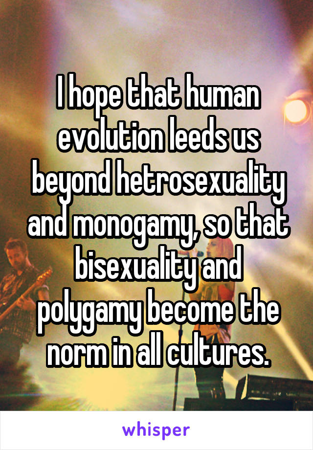 I hope that human evolution leeds us beyond hetrosexuality and monogamy, so that bisexuality and polygamy become the norm in all cultures.