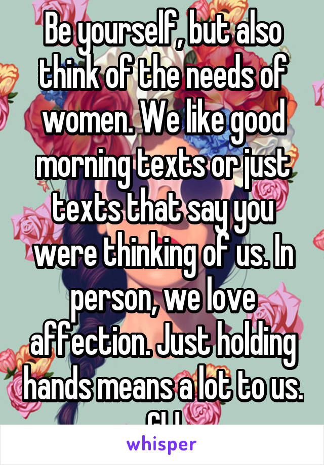 Be yourself, but also think of the needs of women. We like good morning texts or just texts that say you were thinking of us. In person, we love affection. Just holding hands means a lot to us. GL!