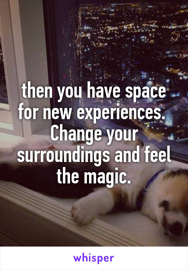 then you have space for new experiences. 
Change your surroundings and feel the magic.