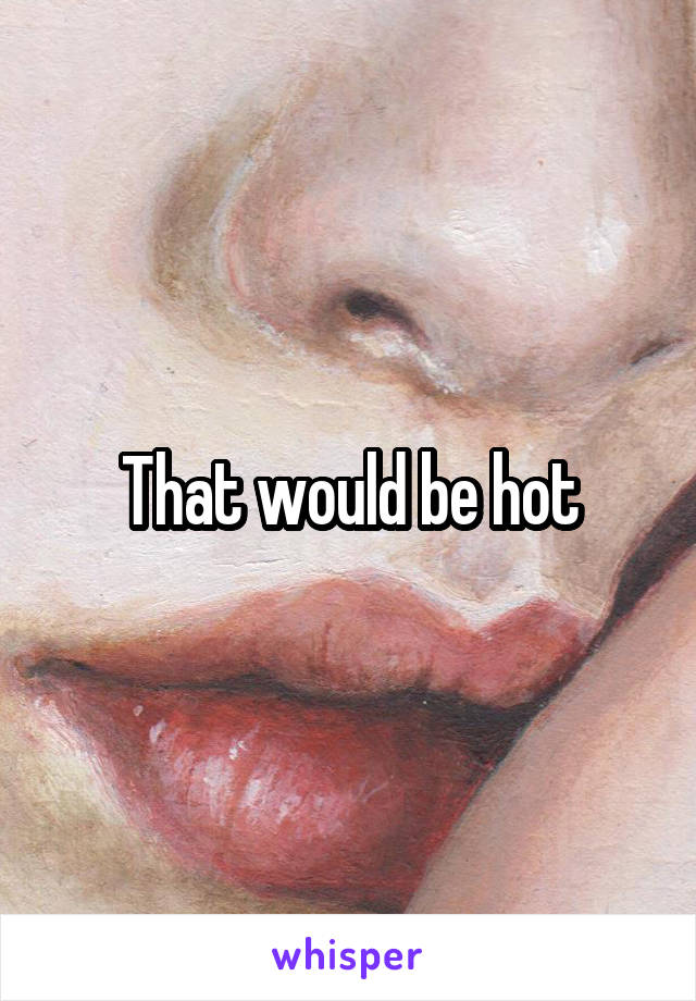 That would be hot