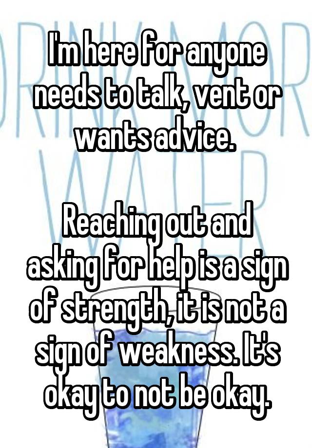 I'm here for anyone needs to talk, vent or wants advice. 

Reaching out and asking for help is a sign of strength, it is not a sign of weakness. It's okay to not be okay.