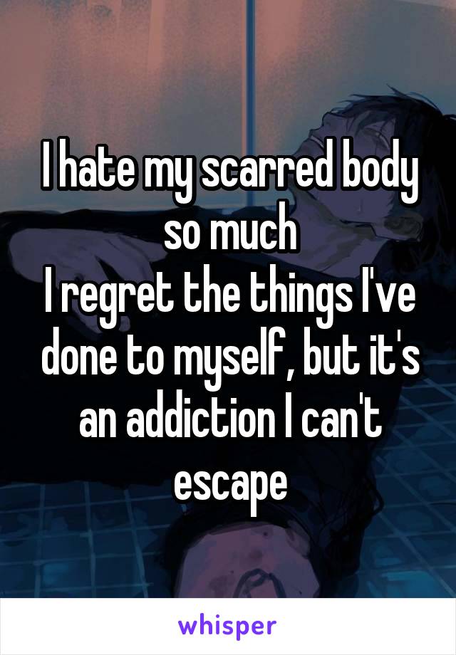 I hate my scarred body so much
I regret the things I've done to myself, but it's an addiction I can't escape