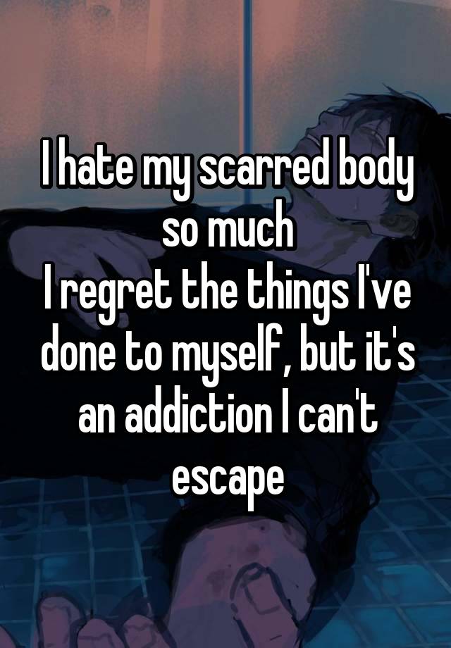 I hate my scarred body so much
I regret the things I've done to myself, but it's an addiction I can't escape