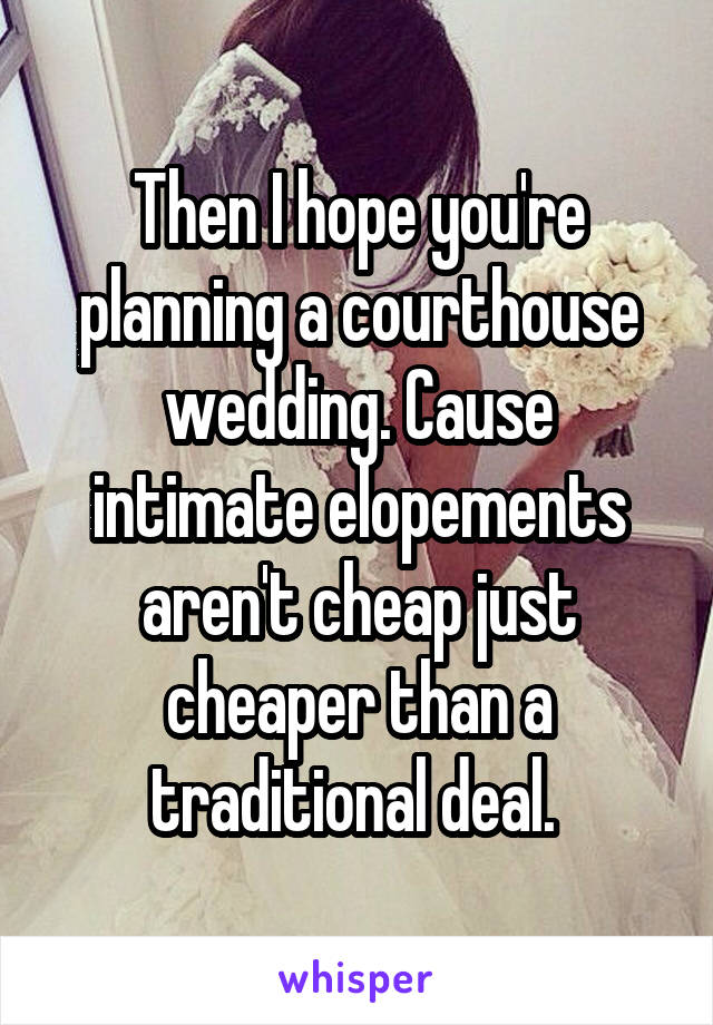 Then I hope you're planning a courthouse wedding. Cause intimate elopements aren't cheap just cheaper than a traditional deal. 