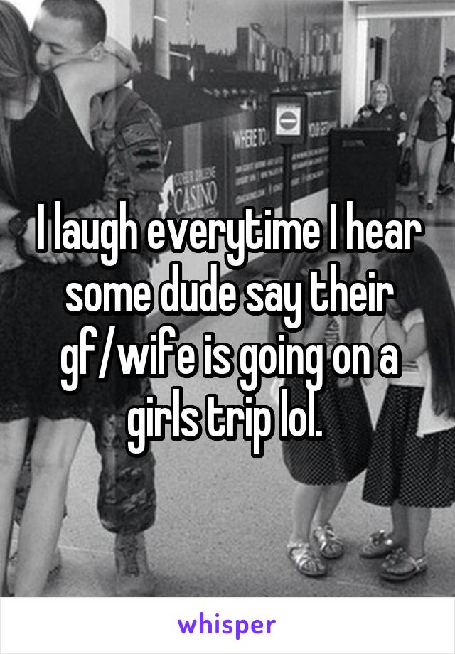 I laugh everytime I hear some dude say their gf/wife is going on a girls trip lol. 