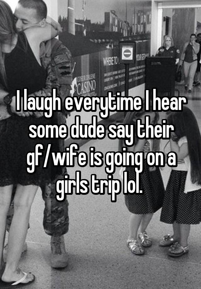 I laugh everytime I hear some dude say their gf/wife is going on a girls trip lol. 