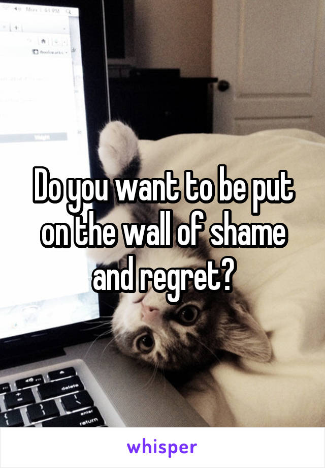 Do you want to be put on the wall of shame and regret?