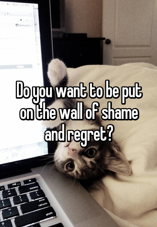 Do you want to be put on the wall of shame and regret?