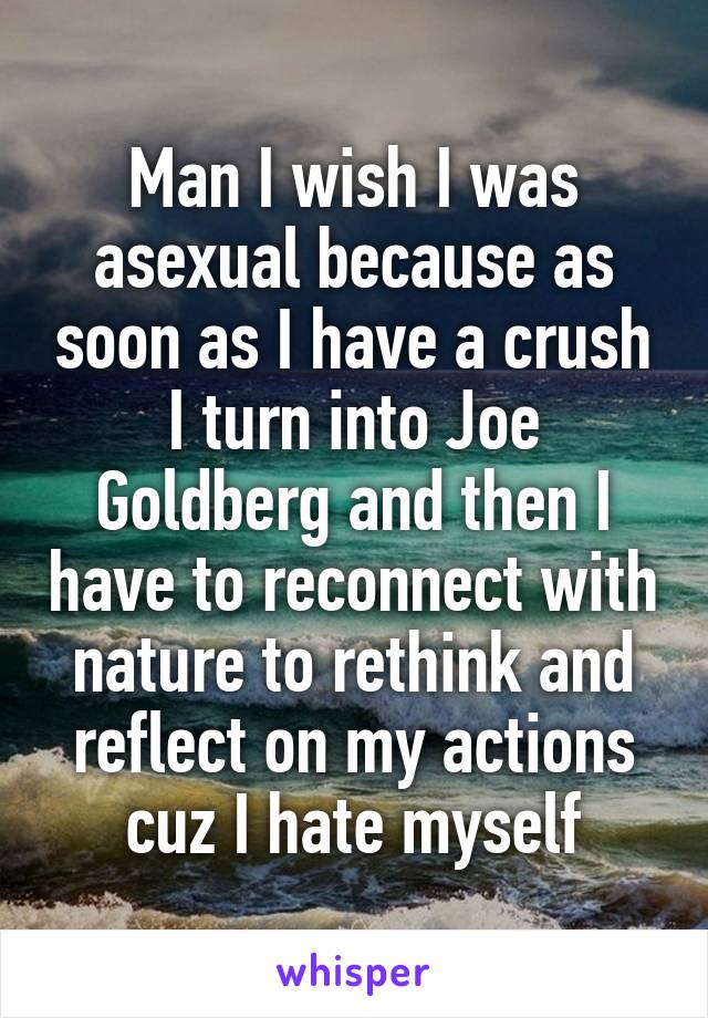 Man I wish I was asexual because as soon as I have a crush I turn into Joe Goldberg and then I have to reconnect with nature to rethink and reflect on my actions cuz I hate myself