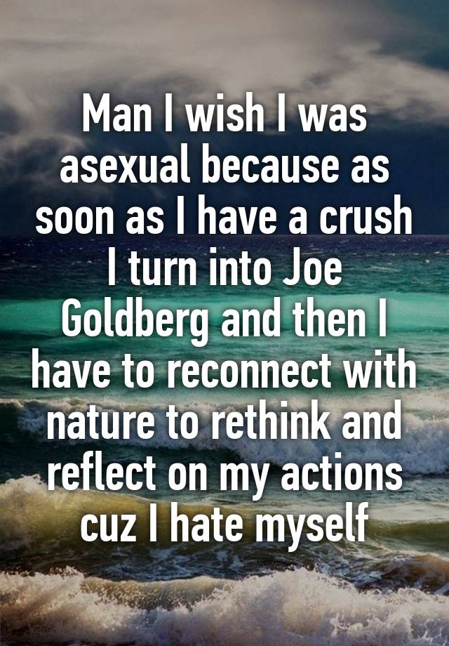 Man I wish I was asexual because as soon as I have a crush I turn into Joe Goldberg and then I have to reconnect with nature to rethink and reflect on my actions cuz I hate myself