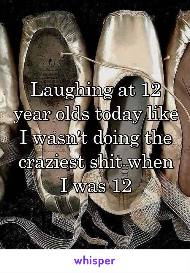 Laughing at 12 year olds today like I wasn't doing the craziest shit when I was 12