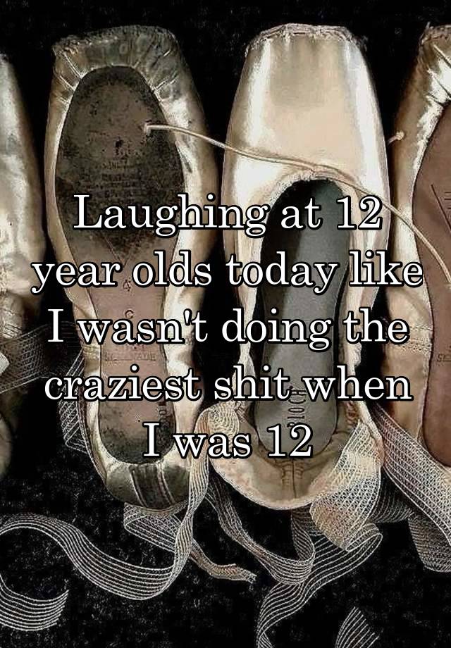 Laughing at 12 year olds today like I wasn't doing the craziest shit when I was 12