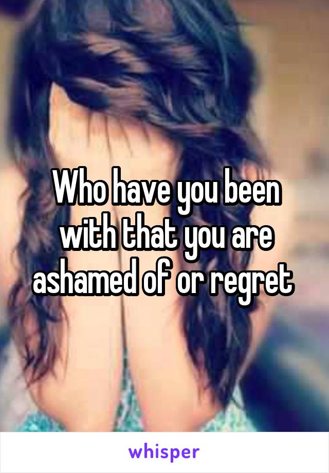 Who have you been with that you are ashamed of or regret 