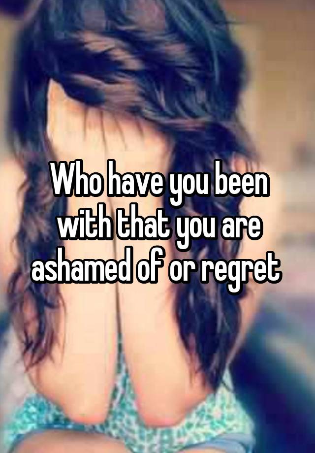 Who have you been with that you are ashamed of or regret 