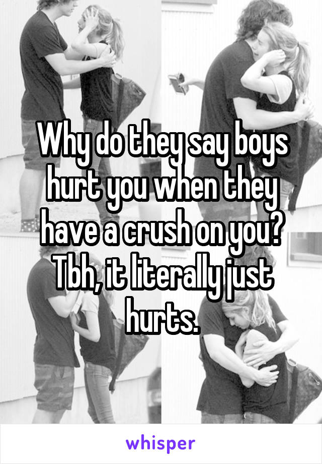 Why do they say boys hurt you when they have a crush on you? Tbh, it literally just hurts.