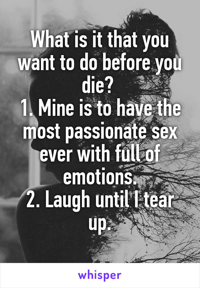 What is it that you want to do before you die? 
1. Mine is to have the most passionate sex ever with full of emotions.
2. Laugh until I tear up.
