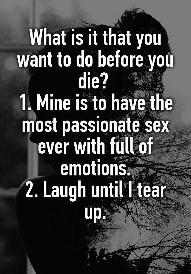 What is it that you want to do before you die? 
1. Mine is to have the most passionate sex ever with full of emotions.
2. Laugh until I tear up.
