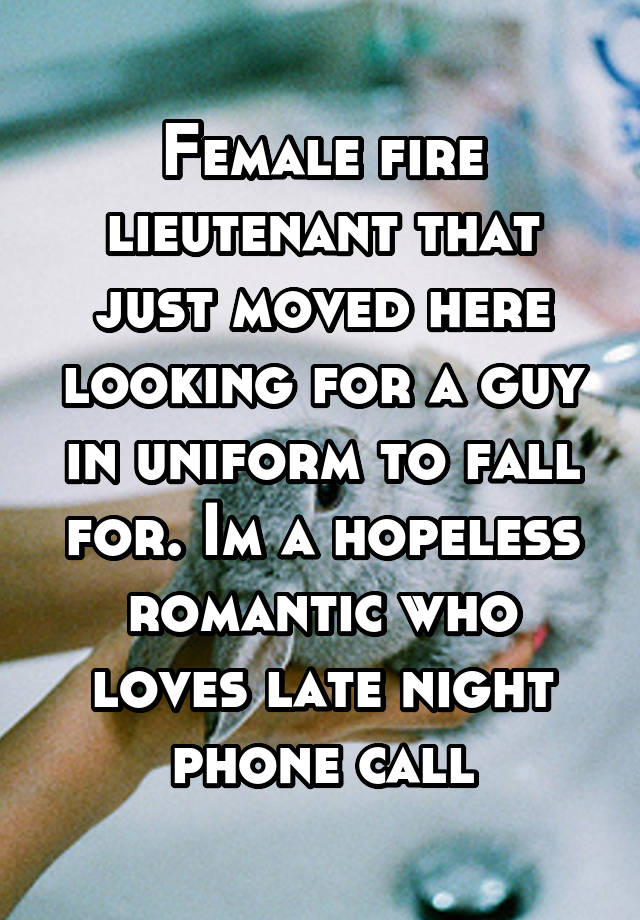 Female fire lieutenant that just moved here looking for a guy in uniform to fall for. Im a hopeless romantic who loves late night phone call