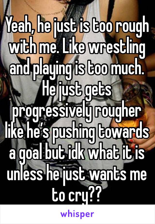 Yeah, he just is too rough with me. Like wrestling and playing is too much. He just gets progressively rougher like he’s pushing towards a goal but idk what it is unless he just wants me to cry?? 