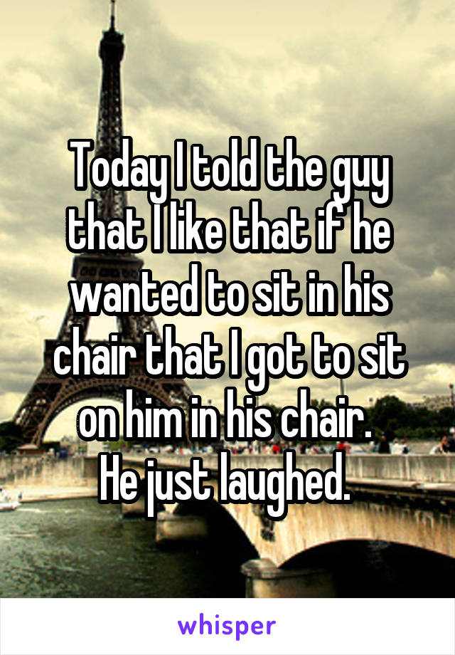 Today I told the guy that I like that if he wanted to sit in his chair that I got to sit on him in his chair. 
He just laughed. 