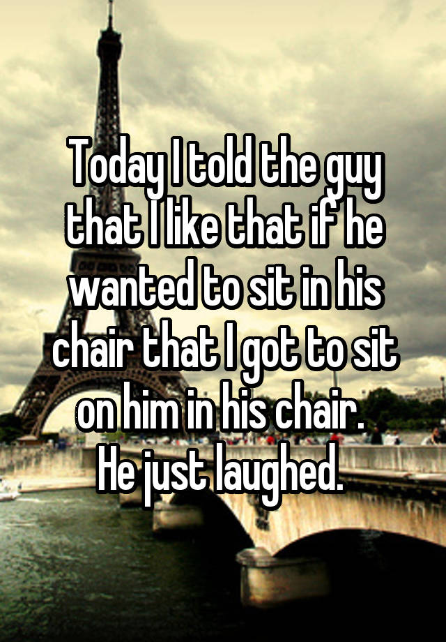 Today I told the guy that I like that if he wanted to sit in his chair that I got to sit on him in his chair. 
He just laughed. 