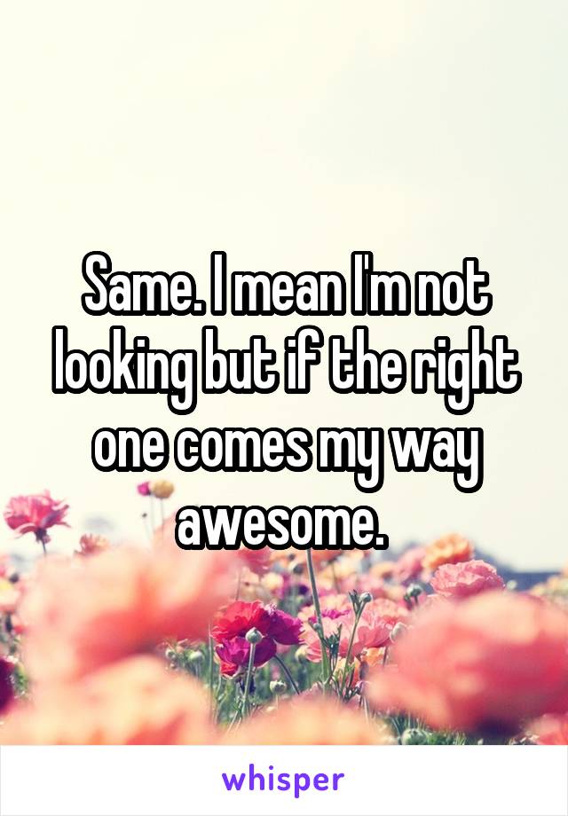 Same. I mean I'm not looking but if the right one comes my way awesome. 