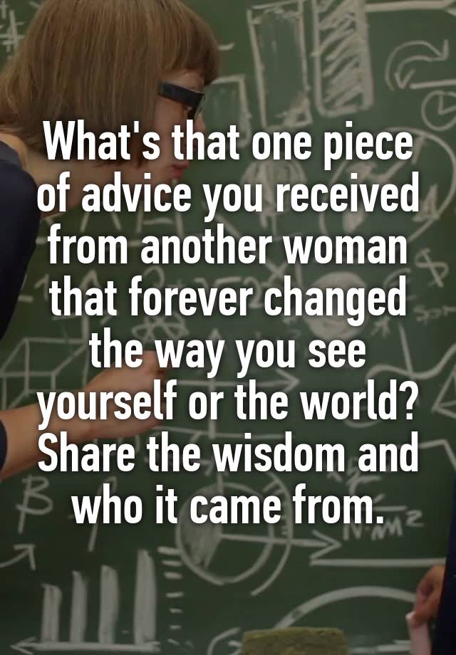 What's that one piece of advice you received from another woman that forever changed the way you see yourself or the world? Share the wisdom and who it came from.