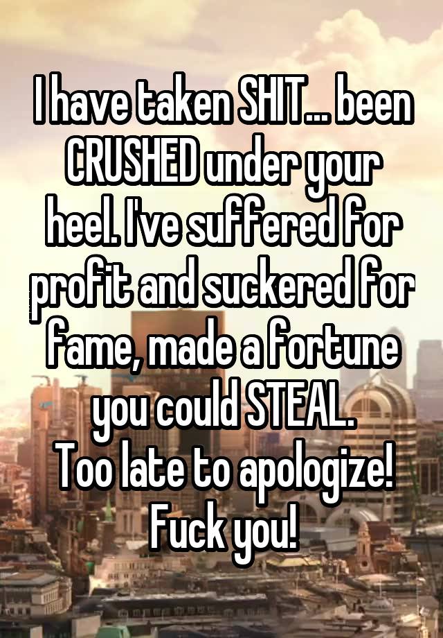 I have taken SHIT... been CRUSHED under your heel. I've suffered for profit and suckered for fame, made a fortune you could STEAL.
Too late to apologize!
Fuck you!