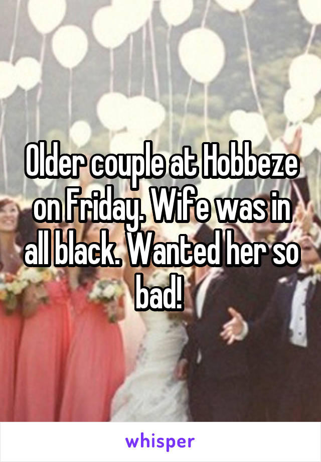 Older couple at Hobbeze on Friday. Wife was in all black. Wanted her so bad! 