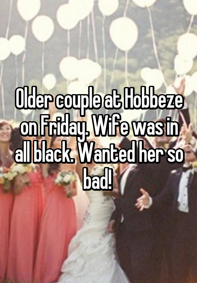 Older couple at Hobbeze on Friday. Wife was in all black. Wanted her so bad! 