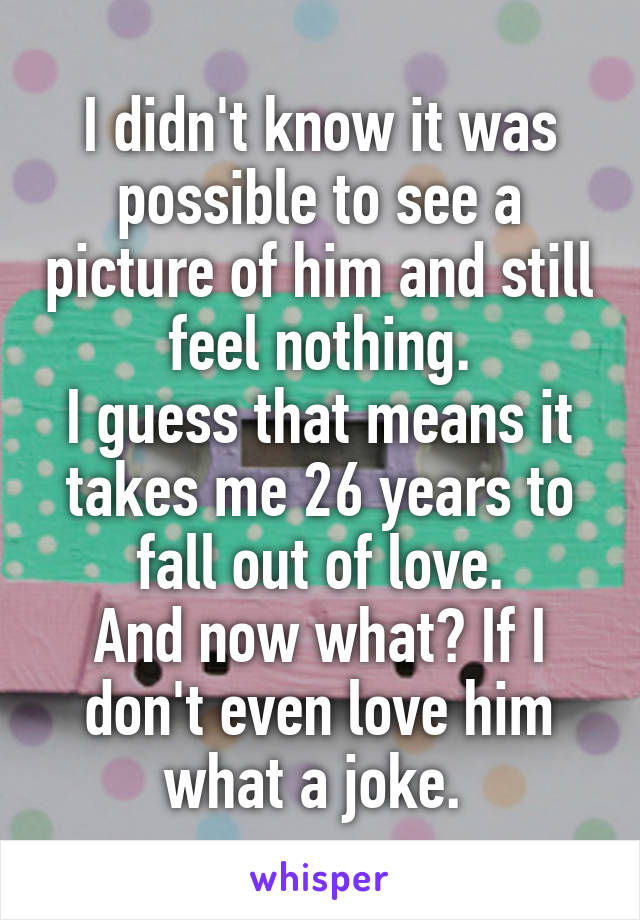 I didn't know it was possible to see a picture of him and still feel nothing.
I guess that means it takes me 26 years to fall out of love.
And now what? If I don't even love him what a joke. 