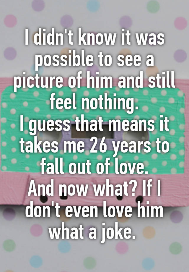 I didn't know it was possible to see a picture of him and still feel nothing.
I guess that means it takes me 26 years to fall out of love.
And now what? If I don't even love him what a joke. 