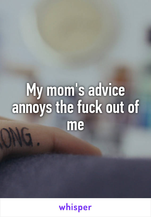 My mom's advice annoys the fuck out of me