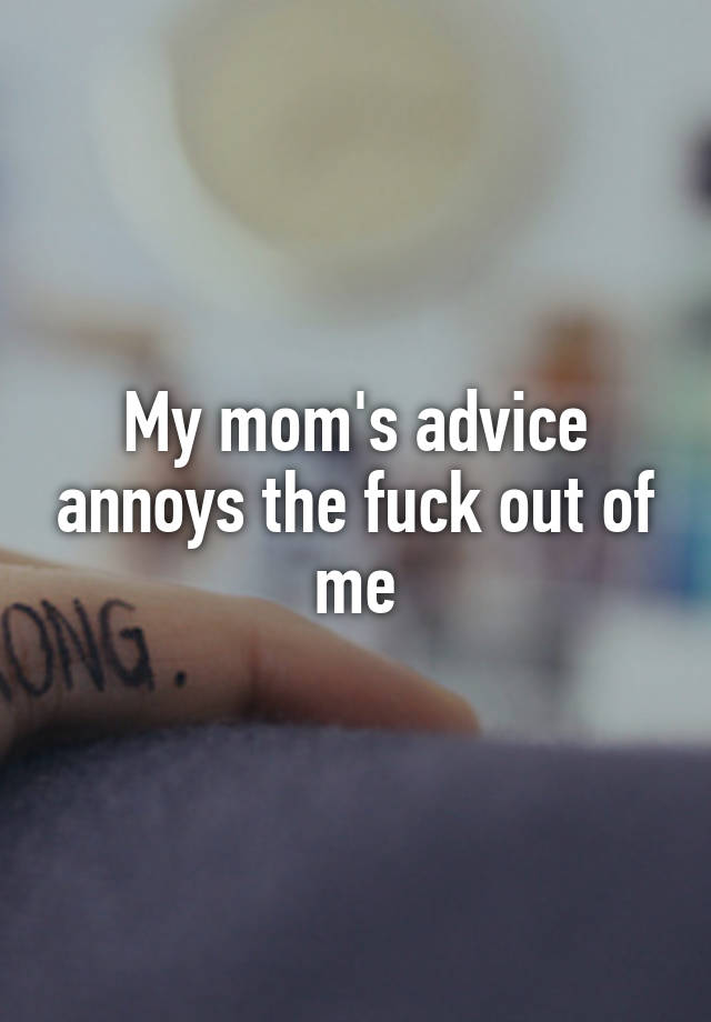 My mom's advice annoys the fuck out of me