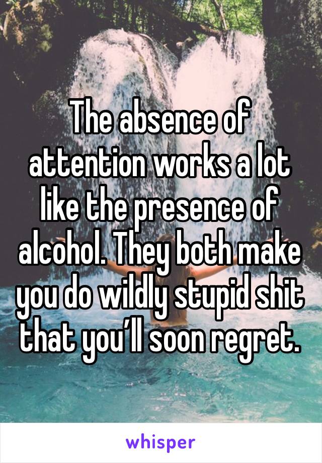 The absence of attention works a lot like the presence of alcohol. They both make you do wildly stupid shit that you’ll soon regret.