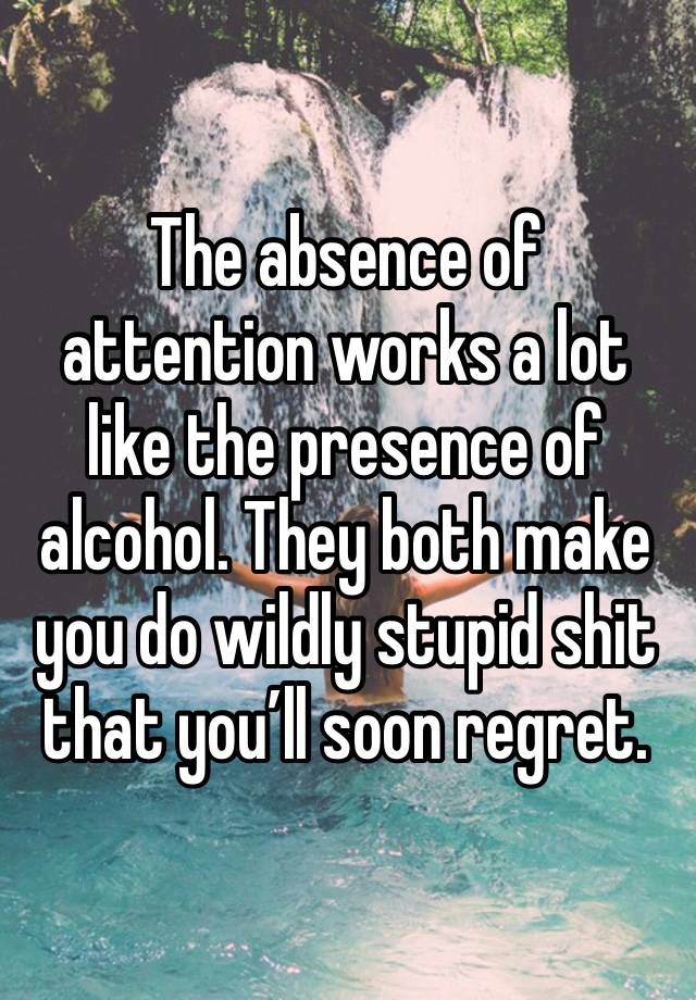 The absence of attention works a lot like the presence of alcohol. They both make you do wildly stupid shit that you’ll soon regret.