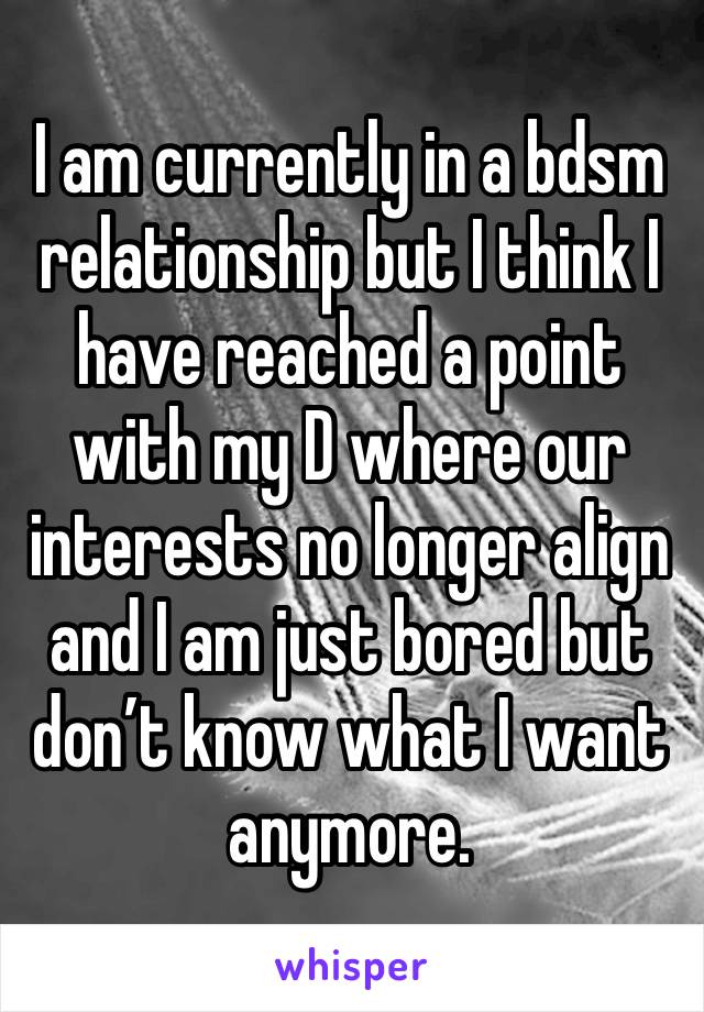 I am currently in a bdsm relationship but I think I have reached a point with my D where our interests no longer align and I am just bored but don’t know what I want anymore. 